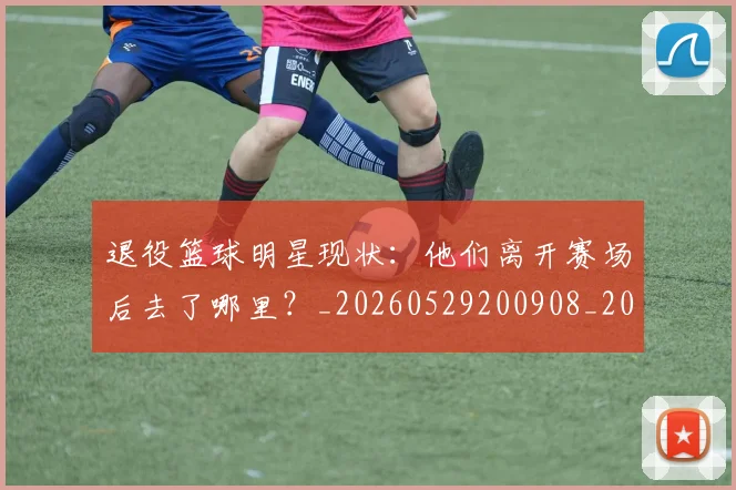 退役篮球明星现状：他们离开赛场后去了哪里？_20260529200908_20260610170359