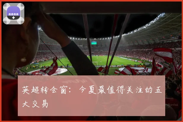英超转会窗:今夏最值得关注的五大交易