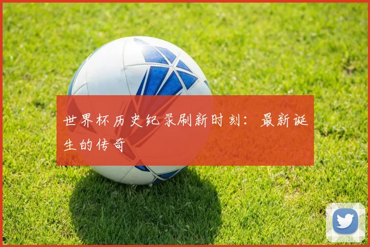 世界杯历史纪录刷新时刻:最新诞生的传奇