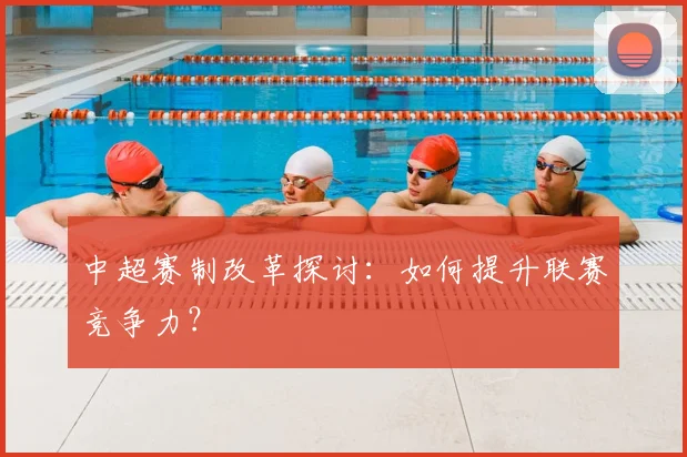 中超赛制改革探讨：如何提升联赛竞争力？
