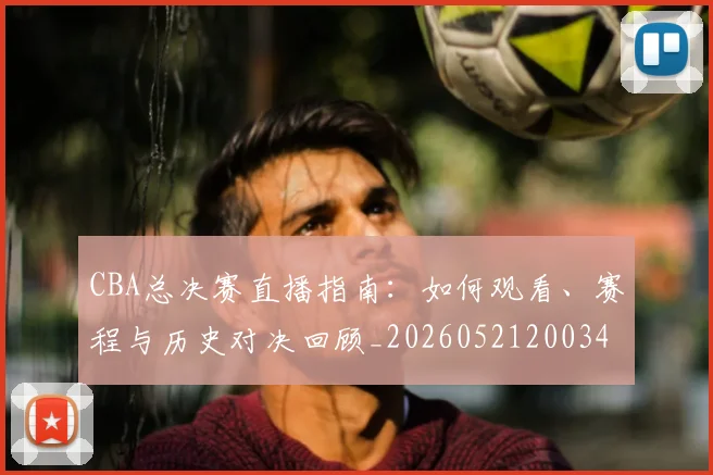 CBA总决赛直播指南:如何观看、赛程与历史对决回顾_20260521200342_20260606165220