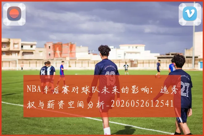 NBA季后赛对球队未来的影响：选秀权与薪资空间分析_20260526125417