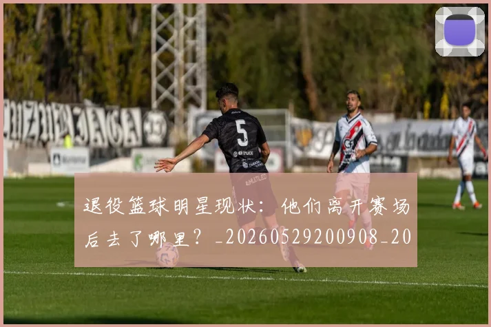 退役篮球明星现状:他们离开赛场后去了哪里?_20260529200908_20260610170359