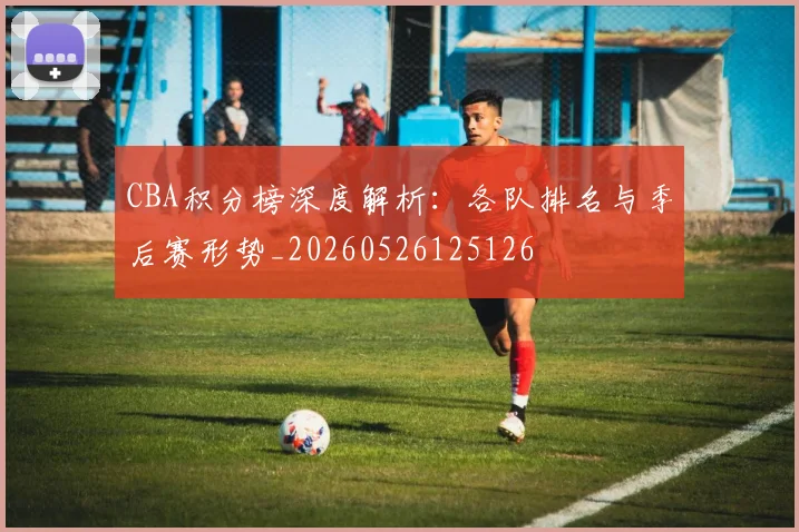 CBA积分榜深度解析：各队排名与季后赛形势_20260526125126