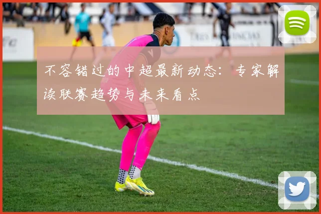 不容错过的中超最新动态：专家解读联赛趋势与未来看点