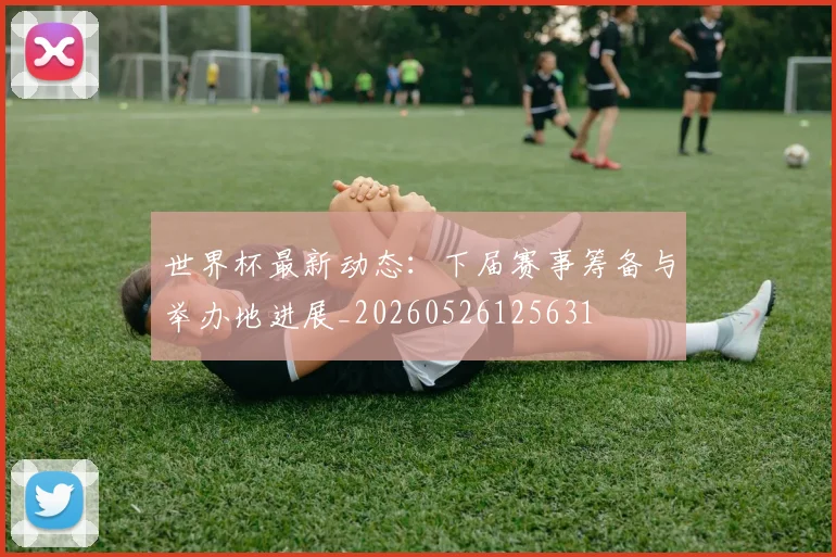 世界杯最新动态:下届赛事筹备与举办地进展_20260526125631