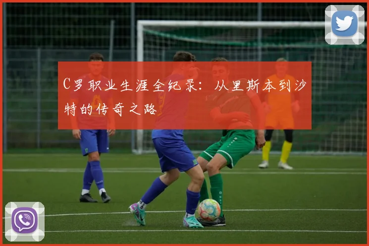 C罗职业生涯全纪录：从里斯本到沙特的传奇之路