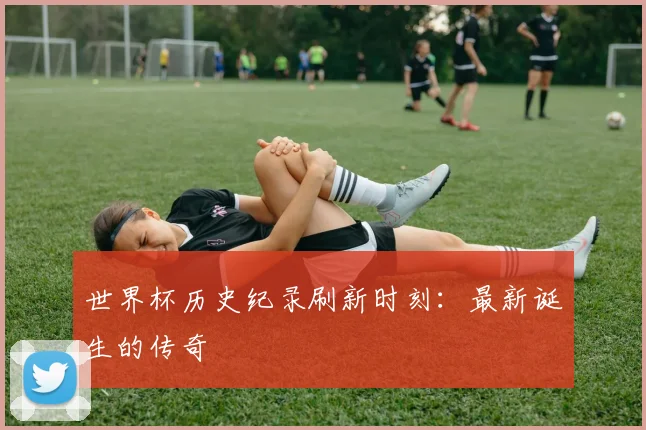 世界杯历史纪录刷新时刻：最新诞生的传奇