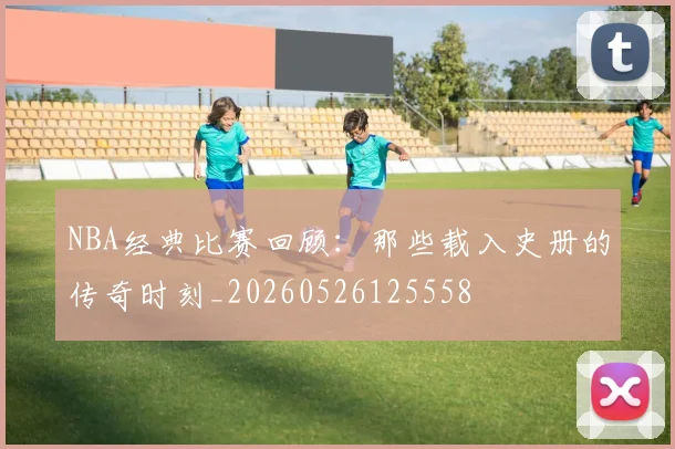 NBA经典比赛回顾:那些载入史册的传奇时刻_20260526125558