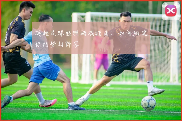 英超足球经理游戏指南:如何组建你的梦幻阵容