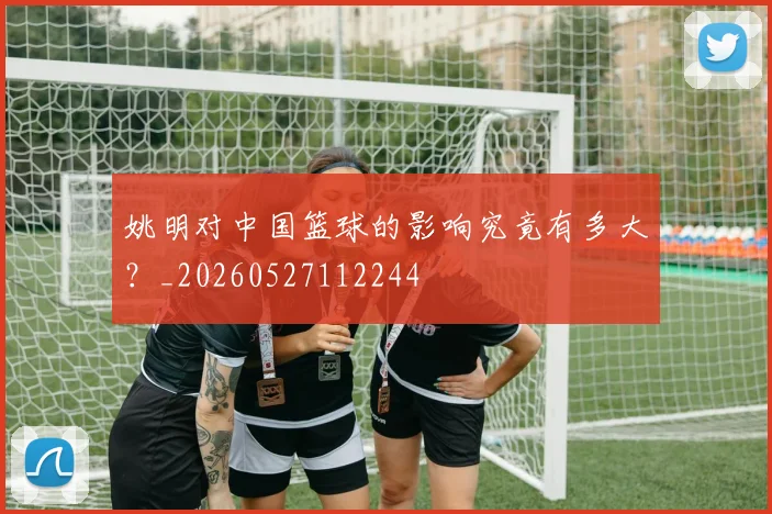 姚明对中国篮球的影响究竟有多大？_20260527112244